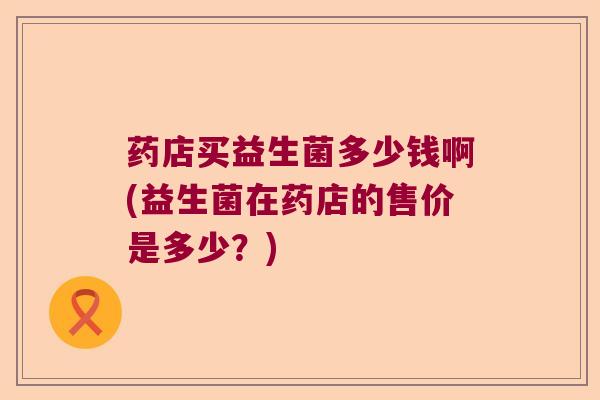 药店买益生菌多少钱啊(益生菌在药店的售价是多少？)