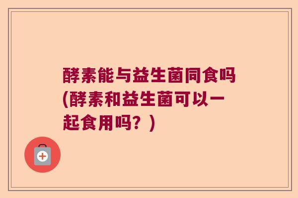 酵素能与益生菌同食吗(酵素和益生菌可以一起食用吗？)