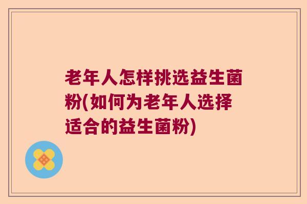 老年人怎样挑选益生菌粉(如何为老年人选择适合的益生菌粉)