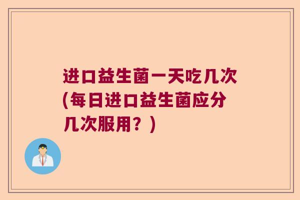 进口益生菌一天吃几次(每日进口益生菌应分几次服用？)