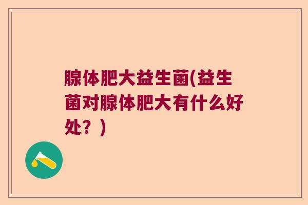 腺体肥大益生菌(益生菌对腺体肥大有什么好处？)