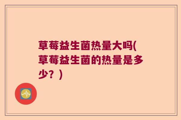 草莓益生菌热量大吗(草莓益生菌的热量是多少？)