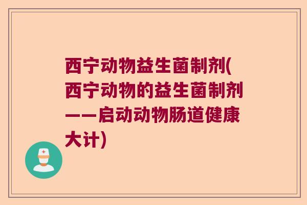 西宁动物益生菌制剂(西宁动物的益生菌制剂——启动动物肠道健康大计)