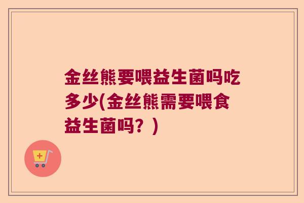 金丝熊要喂益生菌吗吃多少(金丝熊需要喂食益生菌吗？)
