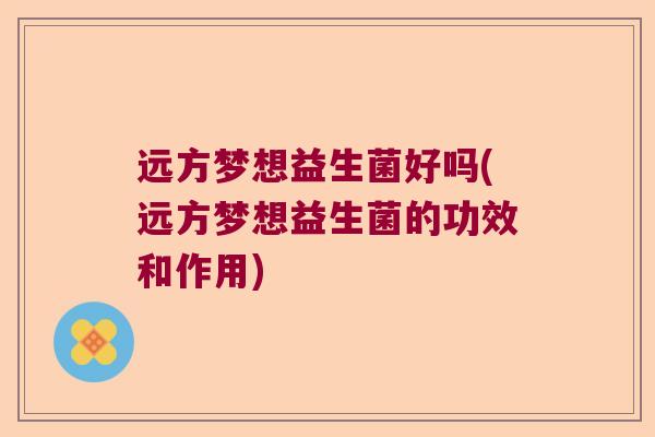 远方梦想益生菌好吗(远方梦想益生菌的功效和作用)