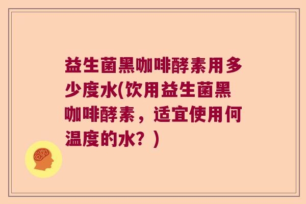 益生菌黑咖啡酵素用多少度水(饮用益生菌黑咖啡酵素,适宜使用何温度的水?) 益生菌黑咖啡酵素用多少度水(饮用益生菌黑咖啡酵素,适宜使用何温度的水?)