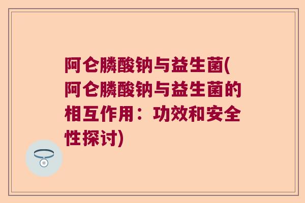 阿仑膦酸钠与益生菌(阿仑膦酸钠与益生菌的相互作用:功效和安全性探讨) 阿仑膦酸钠与益生菌(阿仑膦酸钠与益生菌的相互作用:功效和安全性探讨)
