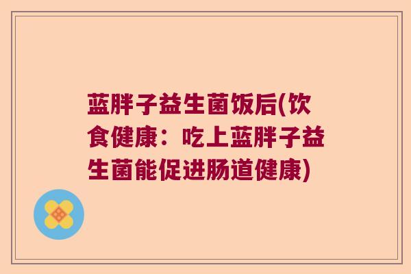 蓝胖子益生菌饭后(饮食健康:吃上蓝胖子益生菌能促进肠道健康) 蓝胖子益生菌饭后(饮食健康:吃上蓝胖子益生菌能促进肠道健康)
