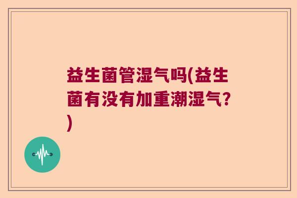 益生菌管湿气吗(益生菌有没有加重潮湿气?) 益生菌管湿气吗(益生菌有没有加重潮湿气?)