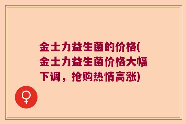 金士力益生菌的价格(金士力益生菌价格大幅下调,抢购热情高涨) 金士力益生菌的价格(金士力益生菌价格大幅下调,抢购热情高涨)