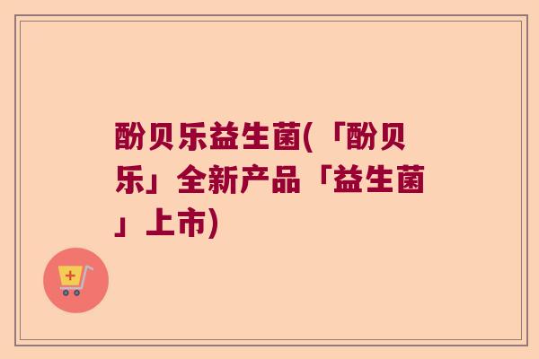 酚贝乐益生菌(「酚贝乐」全新产品「益生菌」上市) 酚贝乐益生菌(「酚贝乐」全新产品「益生菌」上市)