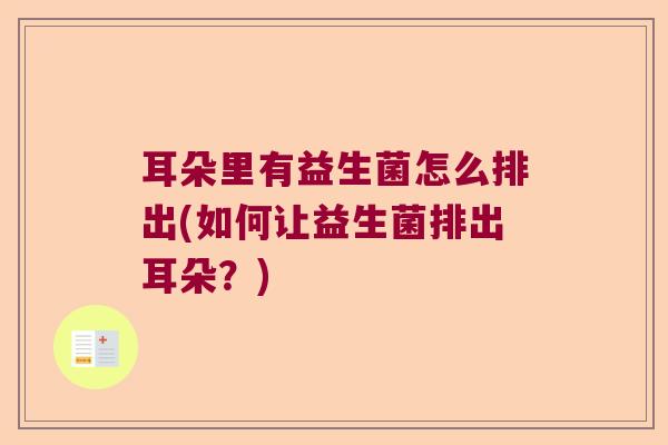耳朵里有益生菌怎么排出(如何让益生菌排出耳朵?) 耳朵里有益生菌怎么排出(如何让益生菌排出耳朵?)
