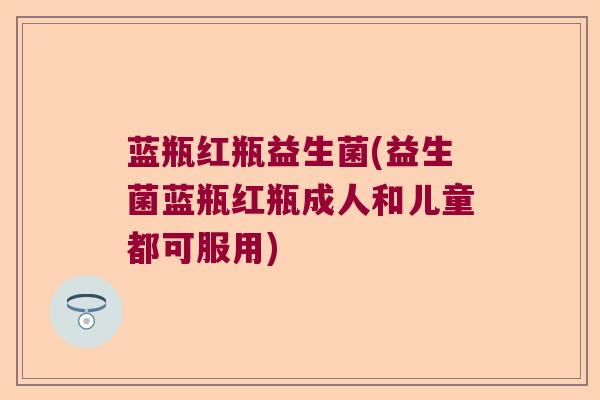 蓝瓶红瓶益生菌(益生菌蓝瓶红瓶成人和儿童都可服用)