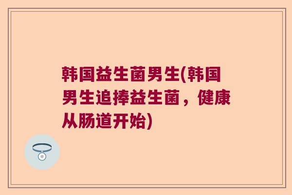 韩国益生菌男生(韩国男生追捧益生菌,健康从肠道开始) 韩国益生菌男生(韩国男生追捧益生菌,健康从肠道开始)