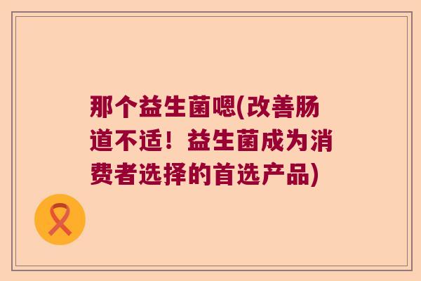 那个益生菌嗯(改善肠道不适!益生菌成为消费者选择的首选产品) 那个益生菌嗯(改善肠道不适!益生菌成为消费者选择的首选产品)