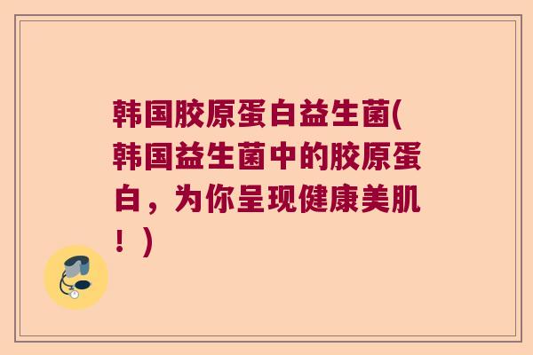 韩国胶原蛋白益生菌(韩国益生菌中的胶原蛋白,为你呈现健康美肌!) 韩国胶原蛋白益生菌(韩国益生菌中的胶原蛋白,为你呈现健康美肌!)