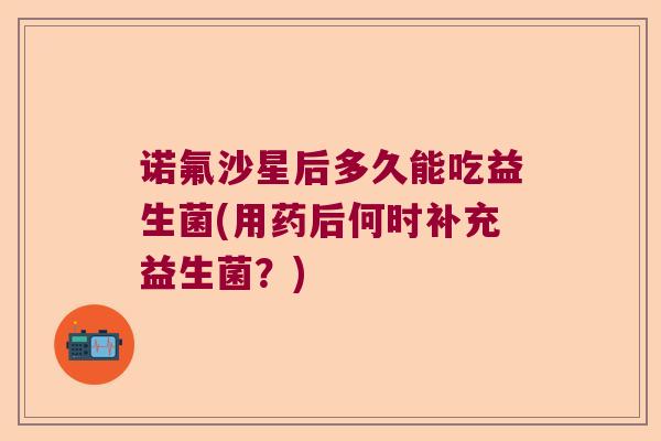 诺氟沙星后多久能吃益生菌(用药后何时补充益生菌？)