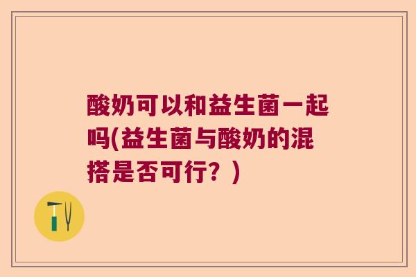 酸奶可以和益生菌一起吗(益生菌与酸奶的混搭是否可行？)