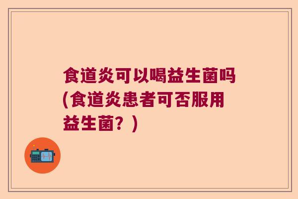 食道炎可以喝益生菌吗(食道炎患者可否服用益生菌?) 食道炎可以喝益生菌吗(食道炎患者可否服用益生菌?)