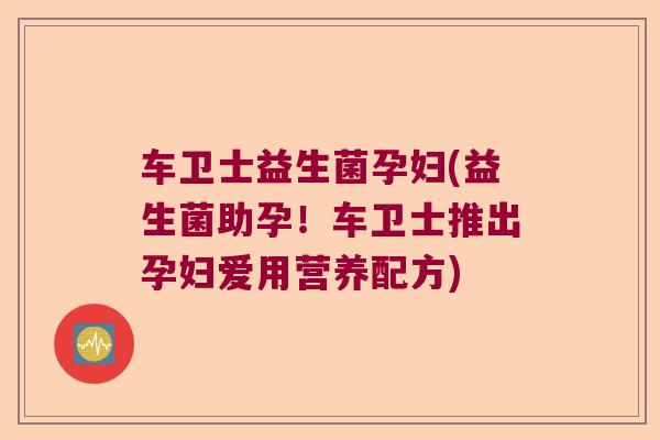 车卫士益生菌孕妇(益生菌助孕！车卫士推出孕妇爱用营养配方)