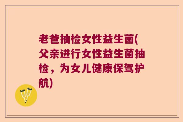老爸抽检女性益生菌(父亲进行女性益生菌抽检，为女儿健康保驾护航)