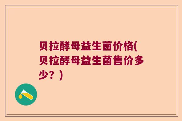 贝拉酵母益生菌价格(贝拉酵母益生菌售价多少？)