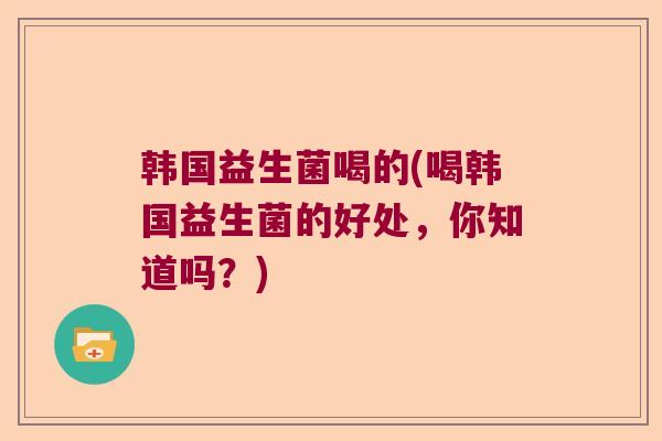 韩国益生菌喝的(喝韩国益生菌的好处,你知道吗?) 韩国益生菌喝的(喝韩国益生菌的好处,你知道吗?)