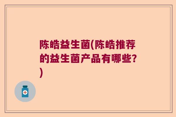 陈皓益生菌(陈皓推荐的益生菌产品有哪些？)