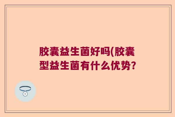 胶囊益生菌好吗(胶囊型益生菌有什么优势？