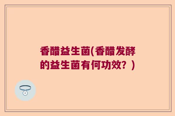 香醋益生菌(香醋发酵的益生菌有何功效？)