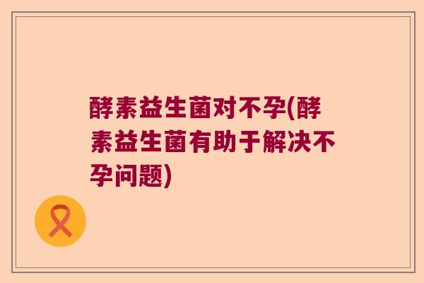 酵素益生菌对不孕(酵素益生菌有助于解决不孕问题)