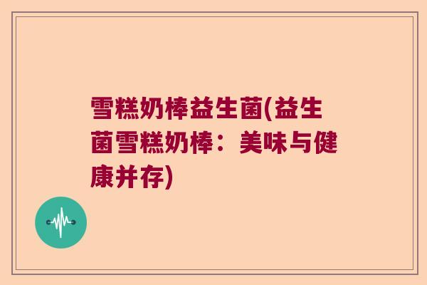 雪糕奶棒益生菌(益生菌雪糕奶棒:美味与健康并存) 雪糕奶棒益生菌(益生菌雪糕奶棒:美味与健康并存)