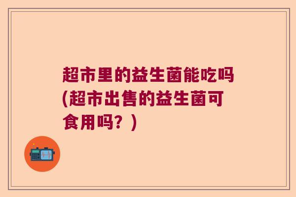 超市里的益生菌能吃吗(超市出售的益生菌可食用吗？)