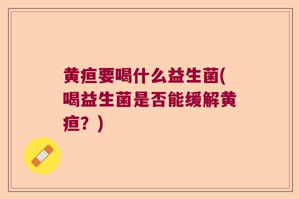 黄疸要喝什么益生菌(喝益生菌是否能缓解黄疸？)