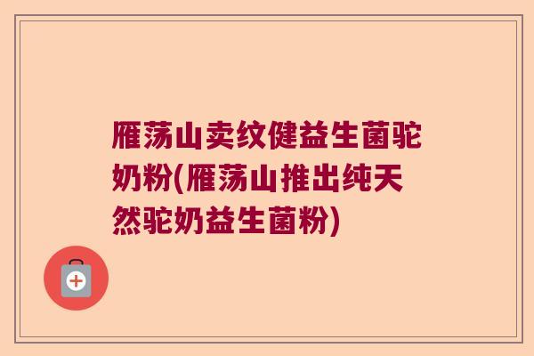 雁荡山卖纹健益生菌驼奶粉(雁荡山推出纯天然驼奶益生菌粉)