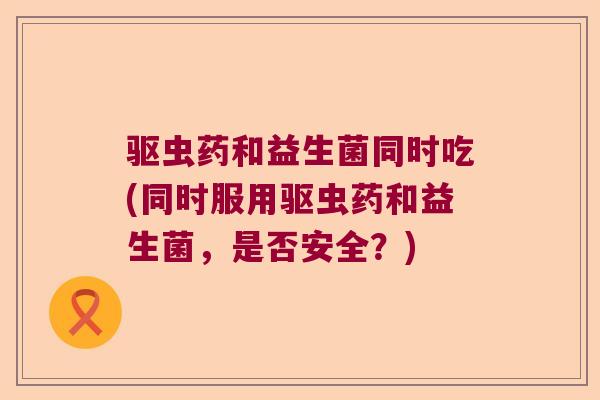 驱虫药和益生菌同时吃(同时服用驱虫药和益生菌，是否安全？)