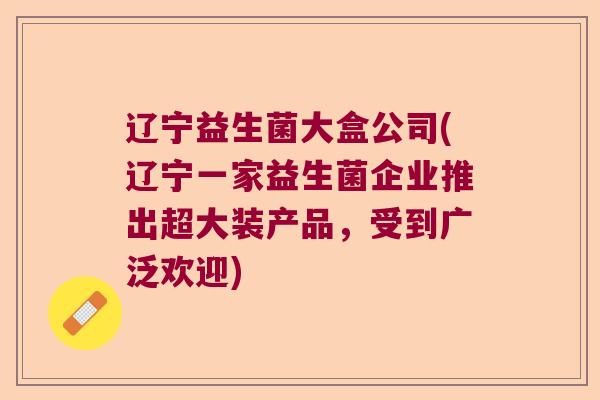 辽宁益生菌大盒公司(辽宁一家益生菌企业推出超大装产品，受到广泛欢迎)
