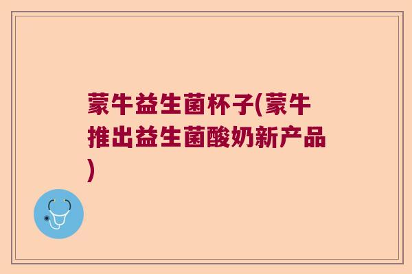 蒙牛益生菌杯子(蒙牛推出益生菌酸奶新产品)