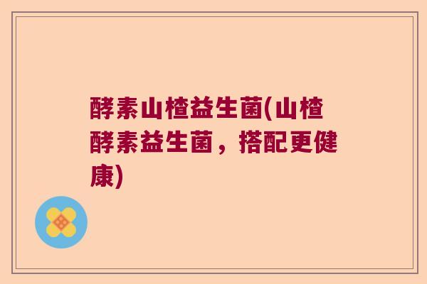 酵素山楂益生菌(山楂酵素益生菌，搭配更健康)