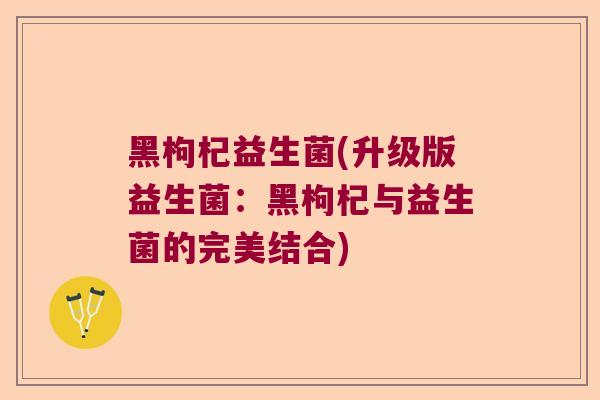 黑枸杞益生菌(升级版益生菌：黑枸杞与益生菌的完美结合)