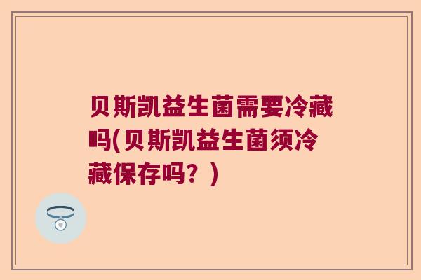 贝斯凯益生菌需要冷藏吗(贝斯凯益生菌须冷藏保存吗？)