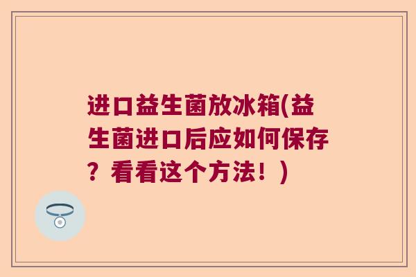进口益生菌放冰箱(益生菌进口后应如何保存？看看这个方法！)