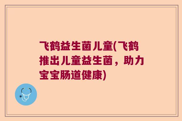 飞鹤益生菌儿童(飞鹤推出儿童益生菌，助力宝宝肠道健康)