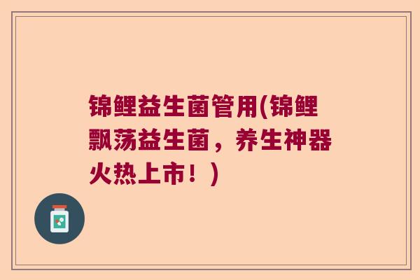 锦鲤益生菌管用(锦鲤飘荡益生菌,养生神器火热上市!) 锦鲤益生菌管用(锦鲤飘荡益生菌,养生神器火热上市!)