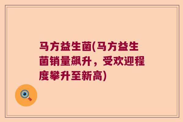 马方益生菌(马方益生菌销量飙升，受欢迎程度攀升至新高)