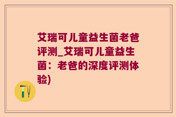 艾瑞可儿童益生菌老爸评测_艾瑞可儿童益生菌：老爸的深度评测体验)