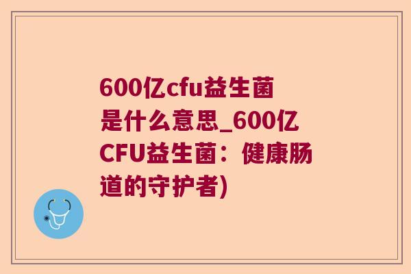 600亿cfu益生菌是什么意思_600亿CFU益生菌：健康肠道的守护者)