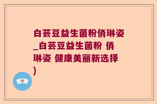 白芸豆益生菌粉俏琳姿_白芸豆益生菌粉 俏琳姿 健康美丽新选择)