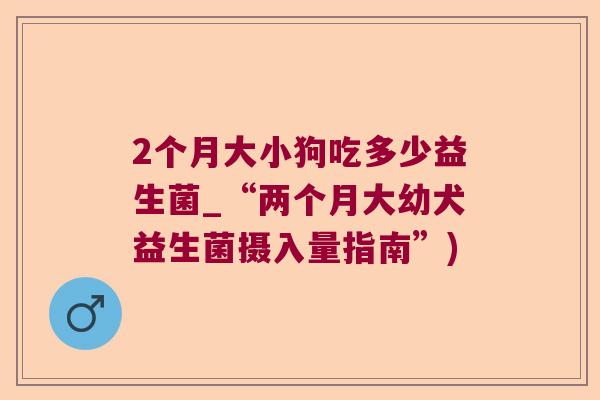 2个月大小狗吃多少益生菌_“两个月大幼犬益生菌摄入量指南”)