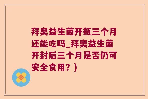 拜奥益生菌开瓶三个月还能吃吗_拜奥益生菌开封后三个月是否仍可安全食用？)